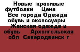 Новые, красивые футболки  › Цена ­ 550 - Все города Одежда, обувь и аксессуары » Женская одежда и обувь   . Архангельская обл.,Северодвинск г.